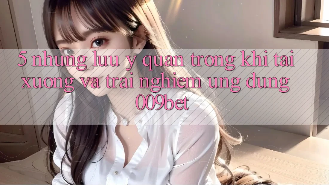 5. Những Lưu Ý Quan Trọng Khi Tải xuống Và Trải nghiệm Ứng dụng 009bet