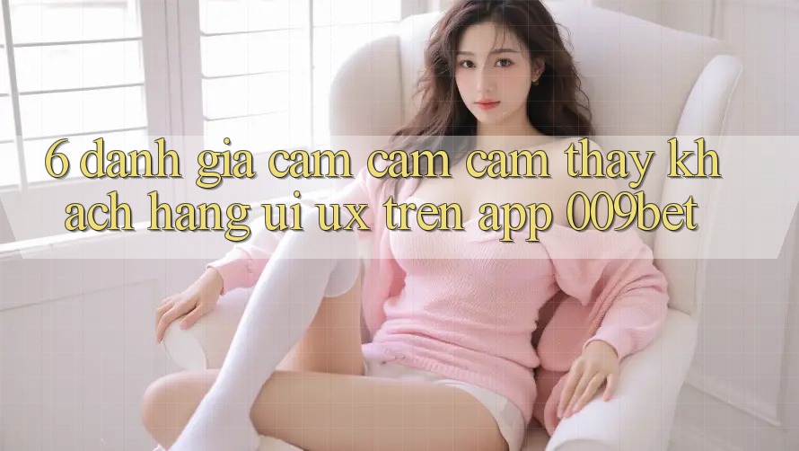 6. Đánh Giá Cảm cảm cảm thấy Khách hàng (UI/UX) Trên App 009bet