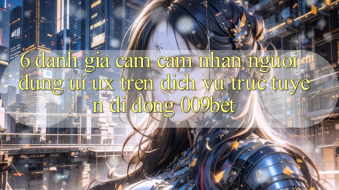 6. Đánh Giá Cảm cảm nhận Người Dùng (UI/UX) Trên Dịch vụ trực tuyến di động 009bet 6. Đánh Giá Cảm cảm nhận Người Dùng (UI/UX) Trên Dịch vụ trực tuyến di động 009bet