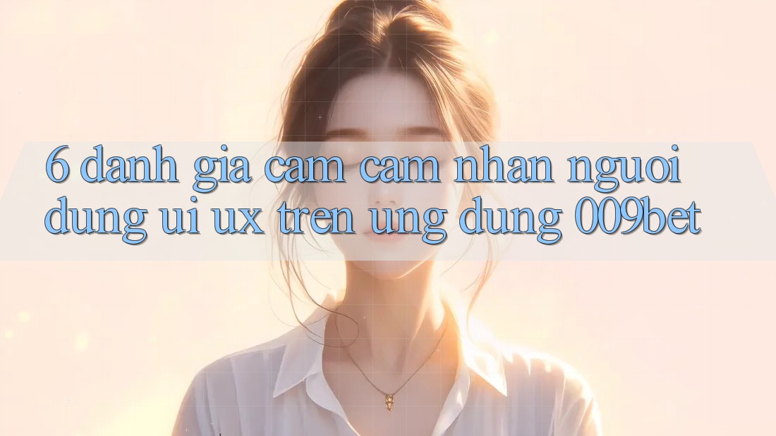 6. Đánh Giá Cảm cảm nhận Người Dùng (UI/UX) Trên Ứng dụng 009bet 6. Đánh Giá Cảm cảm nhận Người Dùng (UI/UX) Trên Ứng dụng 009bet