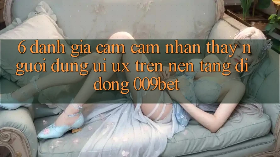 6. Đánh Giá Cảm cảm nhận thấy Người Dùng (UI/UX) Trên Nền tảng di động 009bet