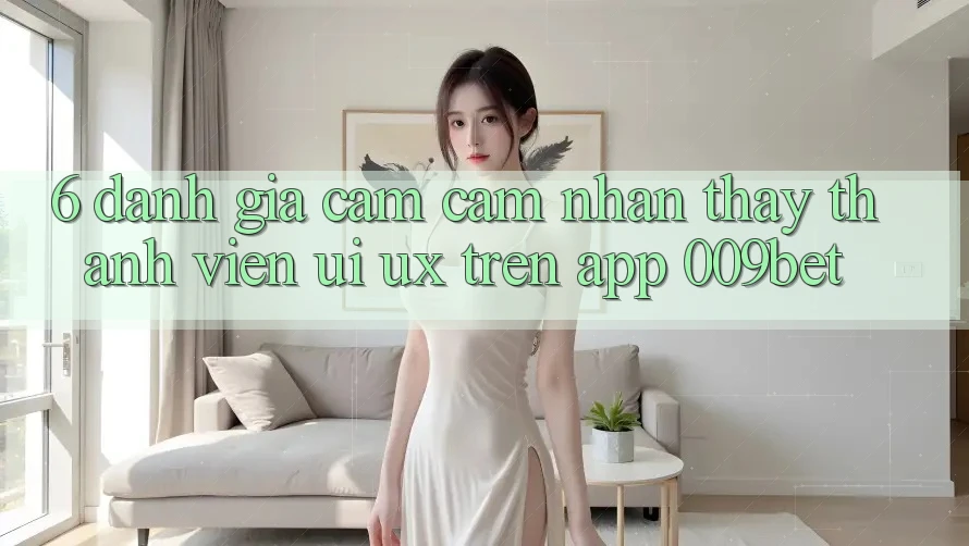 6. Đánh Giá Cảm cảm nhận thấy Thành viên (UI/UX) Trên App 009bet