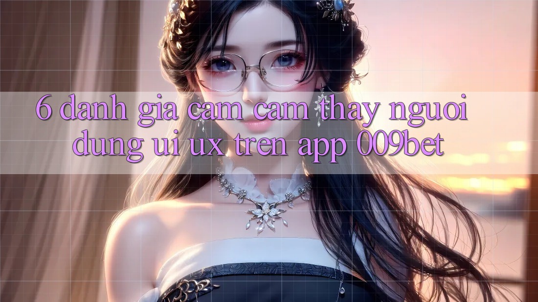 6. Đánh Giá Cảm cảm thấy Người Dùng (UI/UX) Trên App 009bet