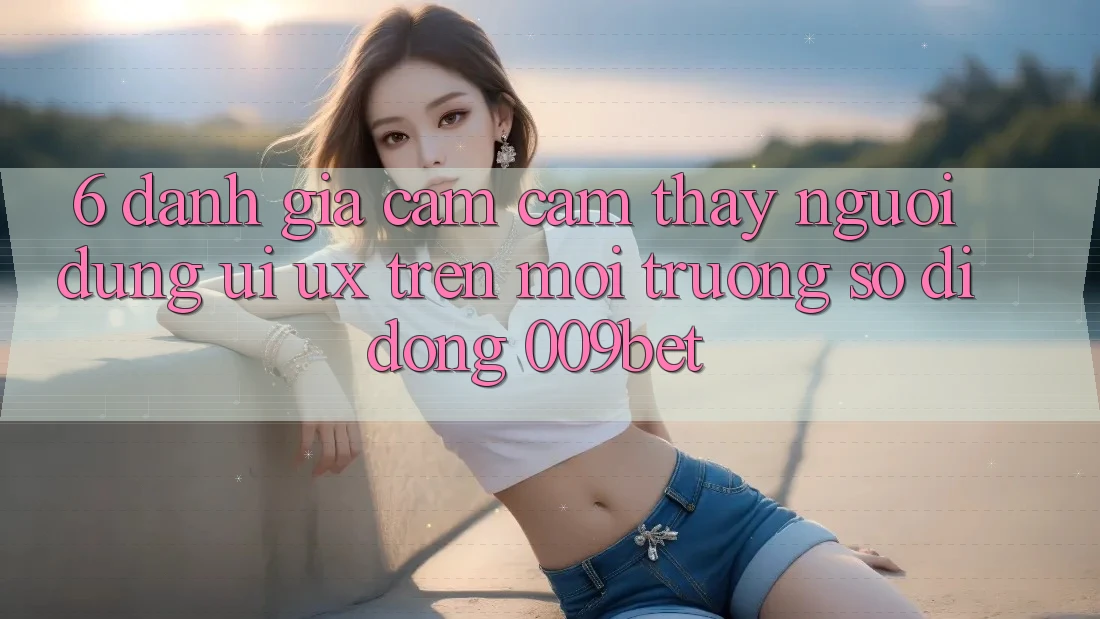 6. Đánh Giá Cảm cảm thấy Người Dùng (UI/UX) Trên Môi trường số di động 009bet
