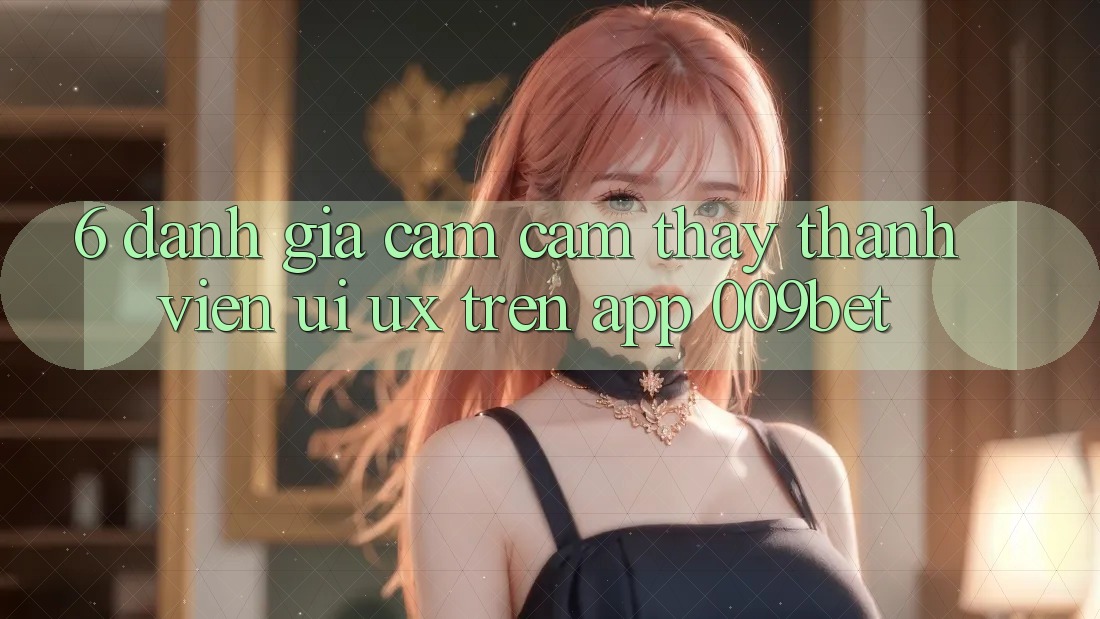 6. Đánh Giá Cảm cảm thấy Thành viên (UI/UX) Trên App 009bet