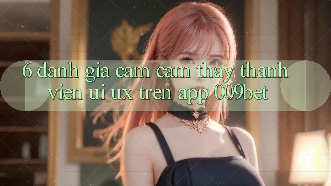 6. Đánh Giá Cảm cảm thấy Thành viên (UI/UX) Trên App 009bet 6. Đánh Giá Cảm cảm thấy Thành viên (UI/UX) Trên App 009bet