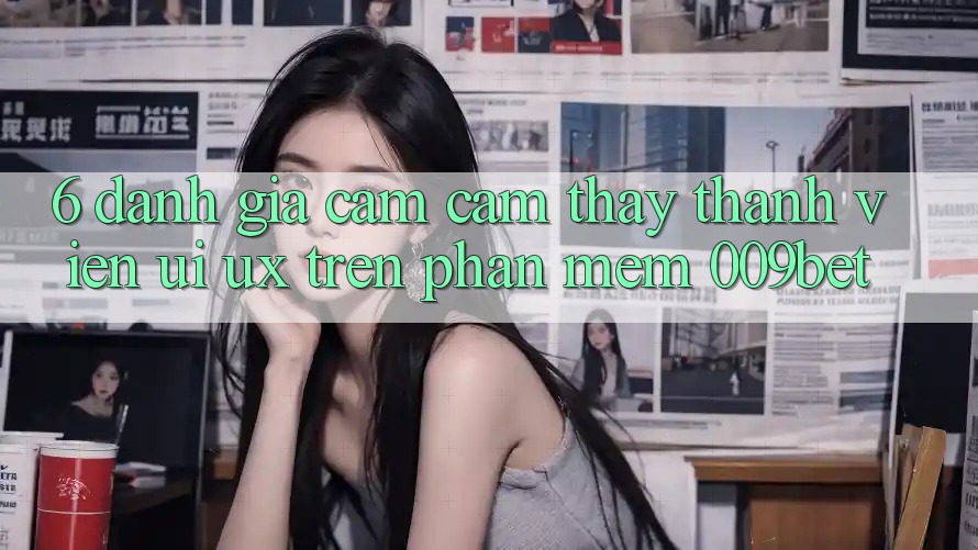 6. Đánh Giá Cảm cảm thấy Thành viên (UI/UX) Trên Phần mềm 009bet 6. Đánh Giá Cảm cảm thấy Thành viên (UI/UX) Trên Phần mềm 009bet