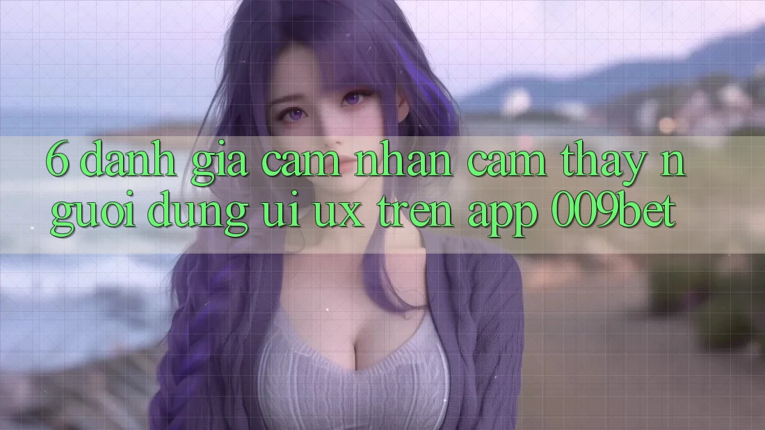 6. Đánh Giá Cảm nhận cảm thấy Người Dùng (UI/UX) Trên App 009bet