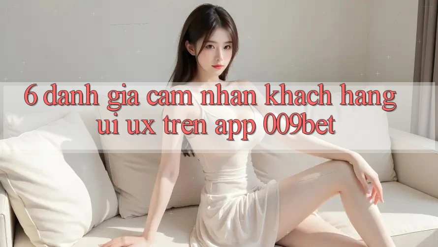 6. Đánh Giá Cảm nhận Khách hàng (UI/UX) Trên App 009bet