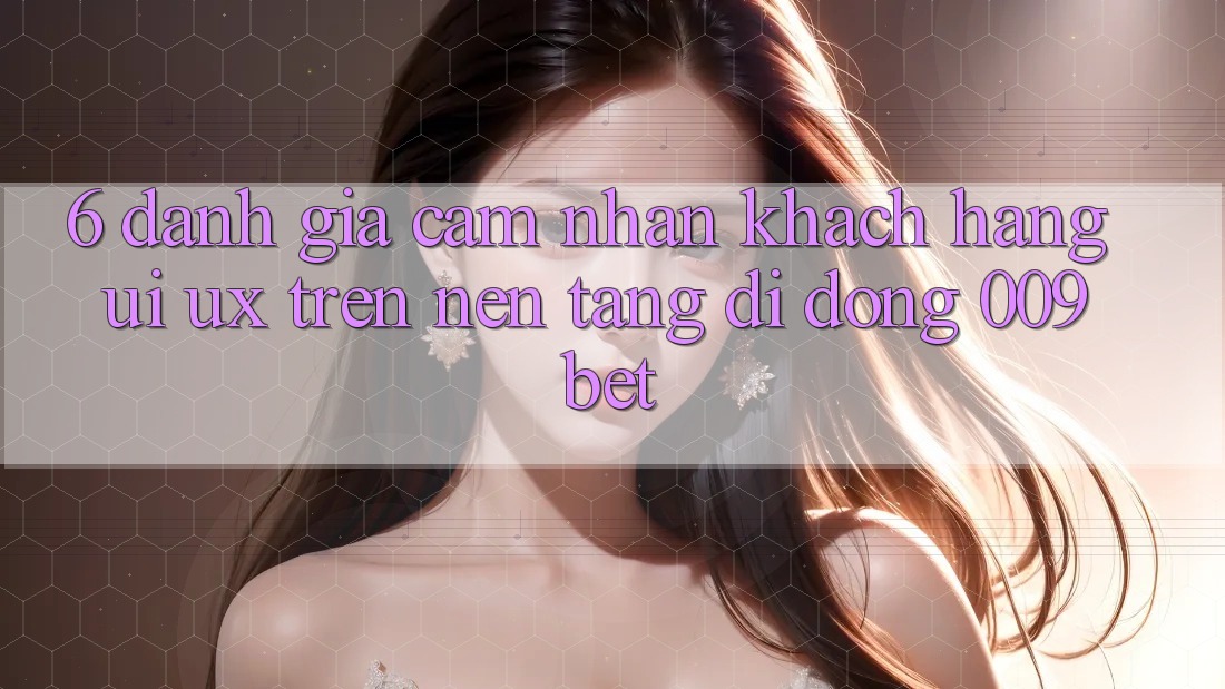 6. Đánh Giá Cảm nhận Khách hàng (UI/UX) Trên Nền tảng di động 009bet