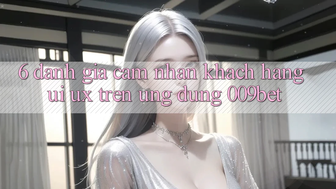 6. Đánh Giá Cảm nhận Khách hàng (UI/UX) Trên Ứng dụng 009bet