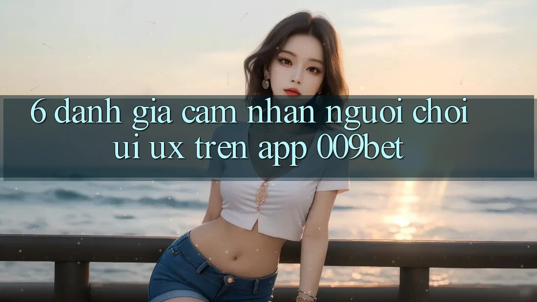 6. Đánh Giá Cảm nhận Người chơi (UI/UX) Trên App 009bet