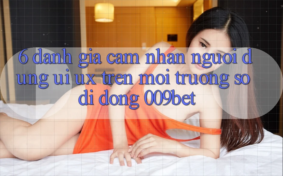 6. Đánh Giá Cảm nhận Người Dùng (UI/UX) Trên Môi trường số di động 009bet 6. Đánh Giá Cảm nhận Người Dùng (UI/UX) Trên Môi trường số di động 009bet