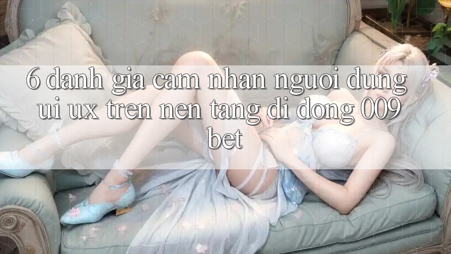 6. Đánh Giá Cảm nhận Người Dùng (UI/UX) Trên Nền tảng di động 009bet