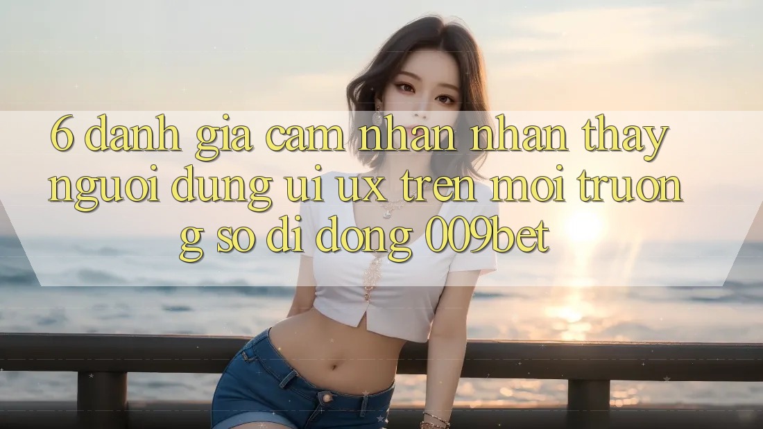 6. Đánh Giá Cảm nhận nhận thấy Người Dùng (UI/UX) Trên Môi trường số di động 009bet 6. Đánh Giá Cảm nhận nhận thấy Người Dùng (UI/UX) Trên Môi trường số di động 009bet
