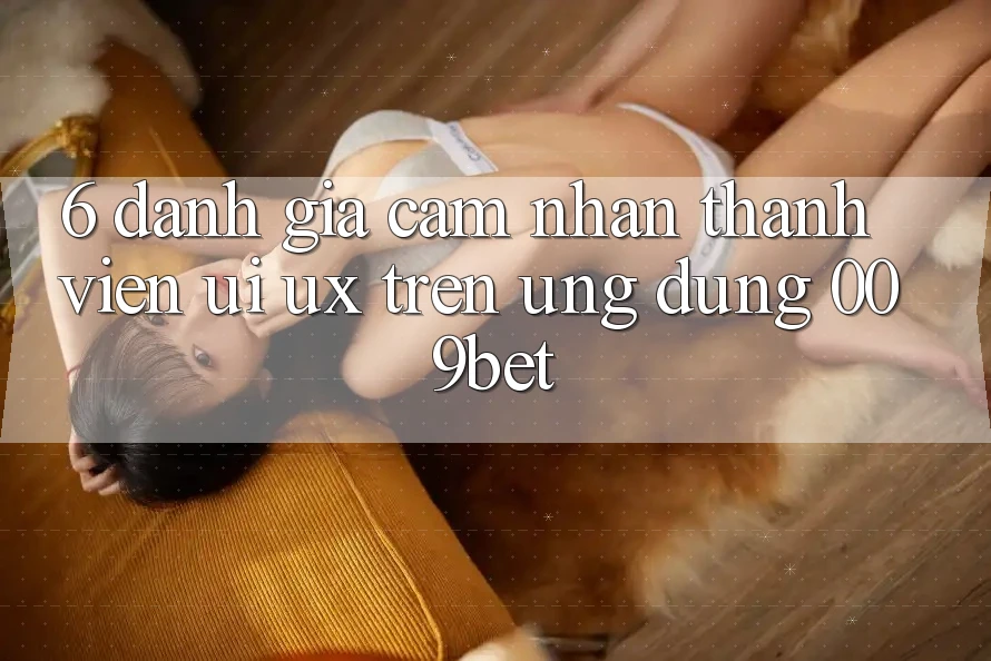6. Đánh Giá Cảm nhận Thành viên (UI/UX) Trên Ứng dụng 009bet 6. Đánh Giá Cảm nhận Thành viên (UI/UX) Trên Ứng dụng 009bet