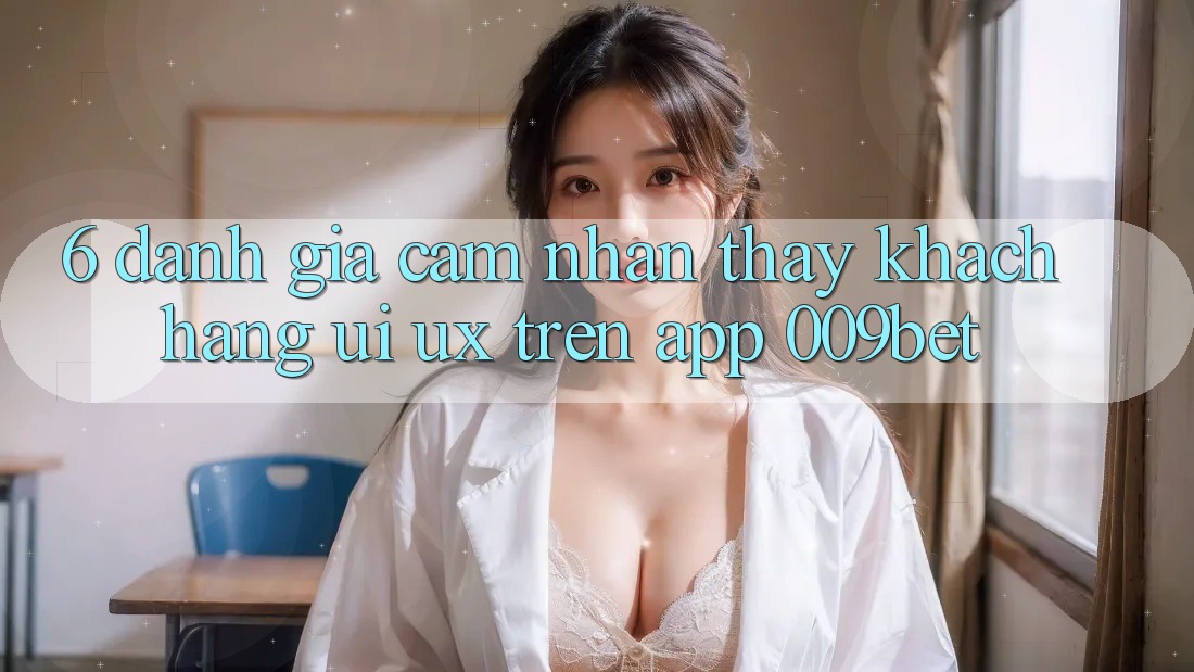 6. Đánh Giá Cảm nhận thấy Khách hàng (UI/UX) Trên App 009bet