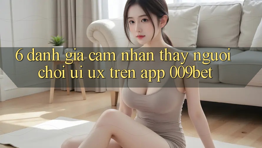 6. Đánh Giá Cảm nhận thấy Người chơi (UI/UX) Trên App 009bet 6. Đánh Giá Cảm nhận thấy Người chơi (UI/UX) Trên App 009bet