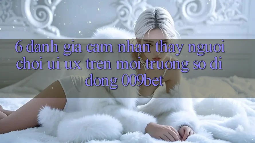 6. Đánh Giá Cảm nhận thấy Người chơi (UI/UX) Trên Môi trường số di động 009bet 6. Đánh Giá Cảm nhận thấy Người chơi (UI/UX) Trên Môi trường số di động 009bet