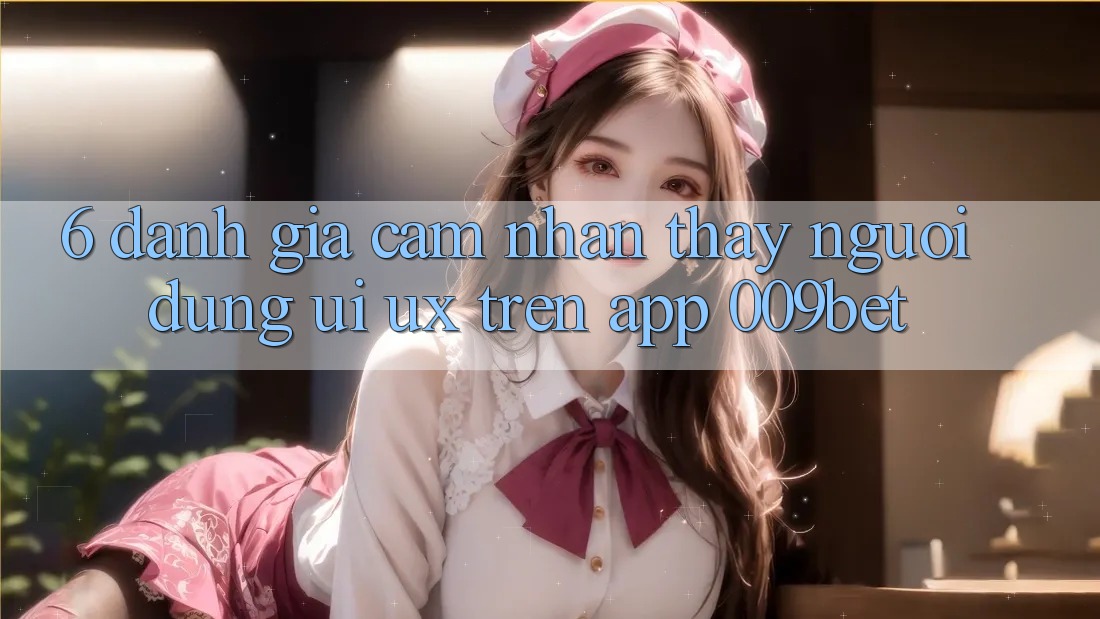 6. Đánh Giá Cảm nhận thấy Người Dùng (UI/UX) Trên App 009bet