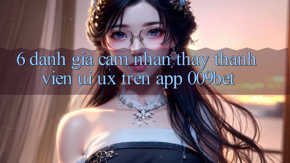 6. Đánh Giá Cảm nhận thấy Thành viên (UI/UX) Trên App 009bet