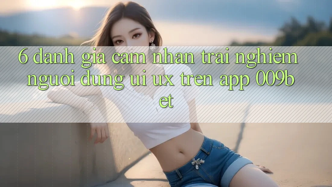 6. Đánh Giá Cảm nhận trải nghiệm Người Dùng (UI/UX) Trên App 009bet 6. Đánh Giá Cảm nhận trải nghiệm Người Dùng (UI/UX) Trên App 009bet