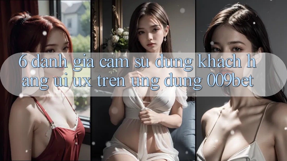 6. Đánh Giá Cảm sử dụng Khách hàng (UI/UX) Trên Ứng dụng 009bet