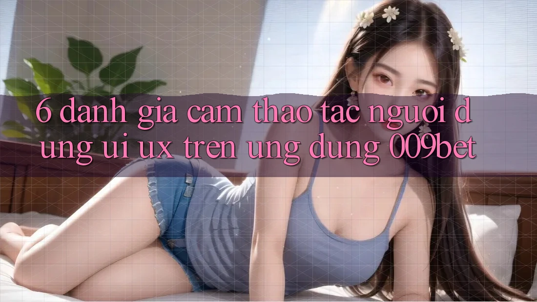 6. Đánh Giá Cảm thao tác Người Dùng (UI/UX) Trên Ứng dụng 009bet 6. Đánh Giá Cảm thao tác Người Dùng (UI/UX) Trên Ứng dụng 009bet