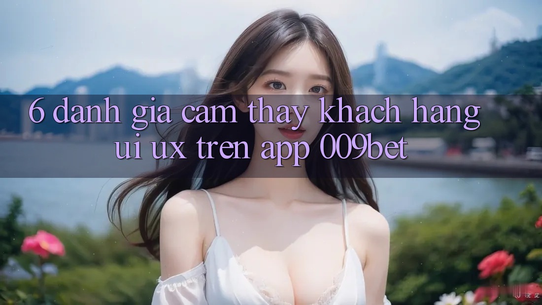 6. Đánh Giá Cảm thấy Khách hàng (UI/UX) Trên App 009bet 6. Đánh Giá Cảm thấy Khách hàng (UI/UX) Trên App 009bet
