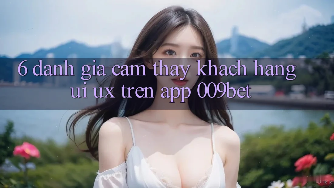 6. Đánh Giá Cảm thấy Khách hàng (UI/UX) Trên App 009bet