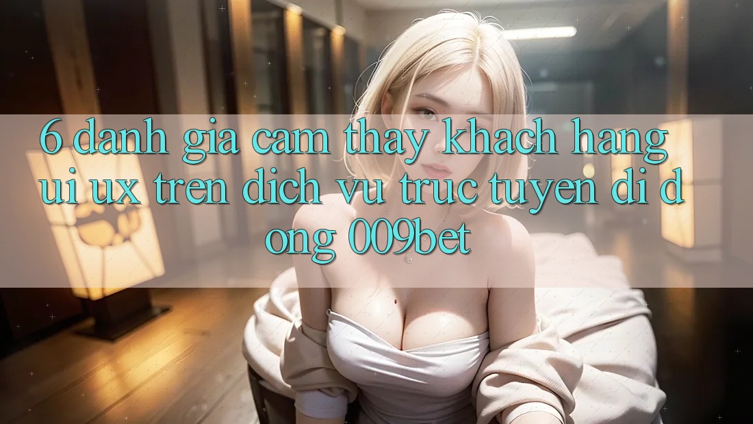 6. Đánh Giá Cảm thấy Khách hàng (UI/UX) Trên Dịch vụ trực tuyến di động 009bet 6. Đánh Giá Cảm thấy Khách hàng (UI/UX) Trên Dịch vụ trực tuyến di động 009bet