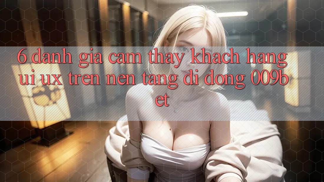 6. Đánh Giá Cảm thấy Khách hàng (UI/UX) Trên Nền tảng di động 009bet