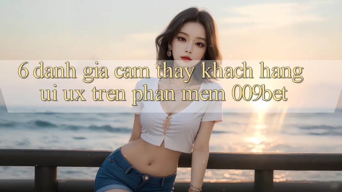 6. Đánh Giá Cảm thấy Khách hàng (UI/UX) Trên Phần mềm 009bet