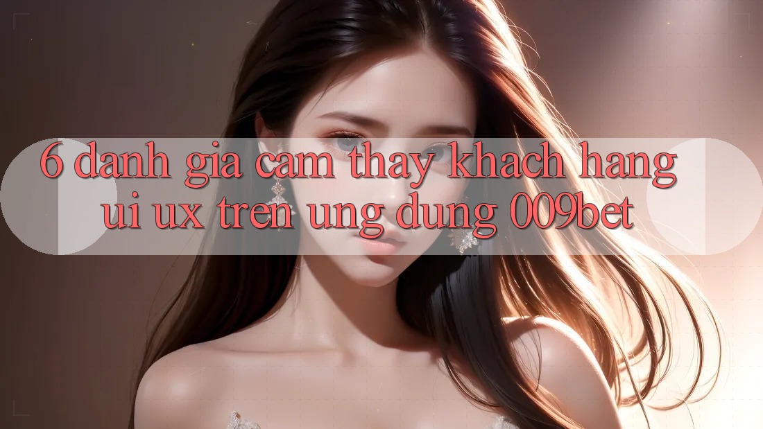 6. Đánh Giá Cảm thấy Khách hàng (UI/UX) Trên Ứng dụng 009bet