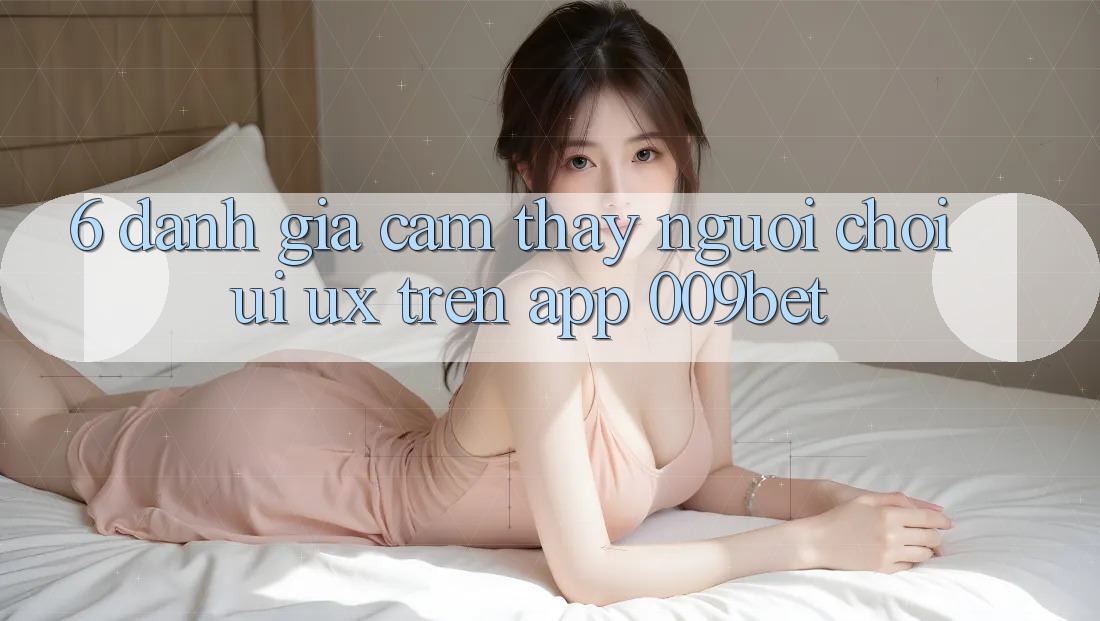 6. Đánh Giá Cảm thấy Người chơi (UI/UX) Trên App 009bet