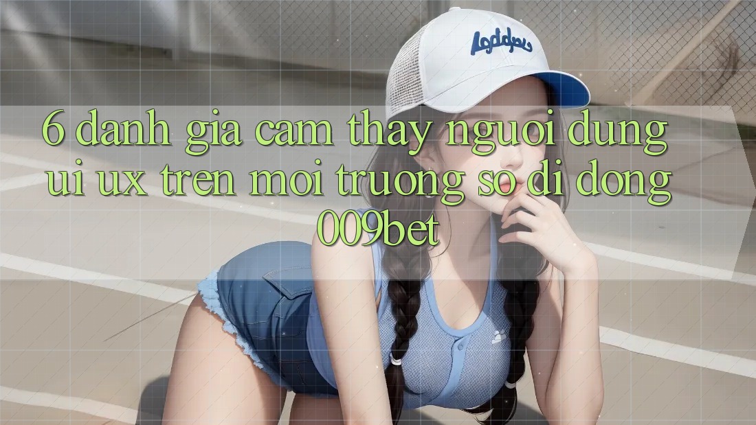 6. Đánh Giá Cảm thấy Người Dùng (UI/UX) Trên Môi trường số di động 009bet