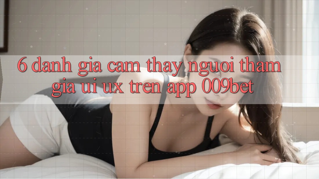 6. Đánh Giá Cảm thấy Người tham gia (UI/UX) Trên App 009bet