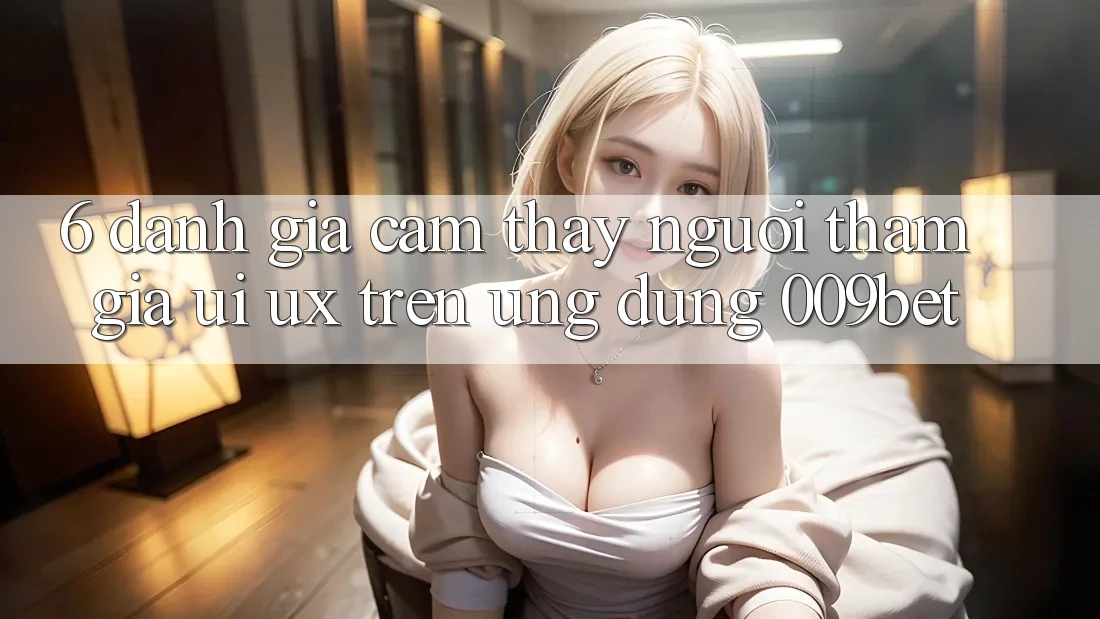 6. Đánh Giá Cảm thấy Người tham gia (UI/UX) Trên Ứng dụng 009bet
