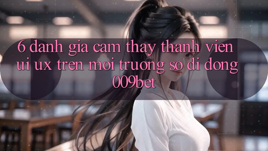 6. Đánh Giá Cảm thấy Thành viên (UI/UX) Trên Môi trường số di động 009bet