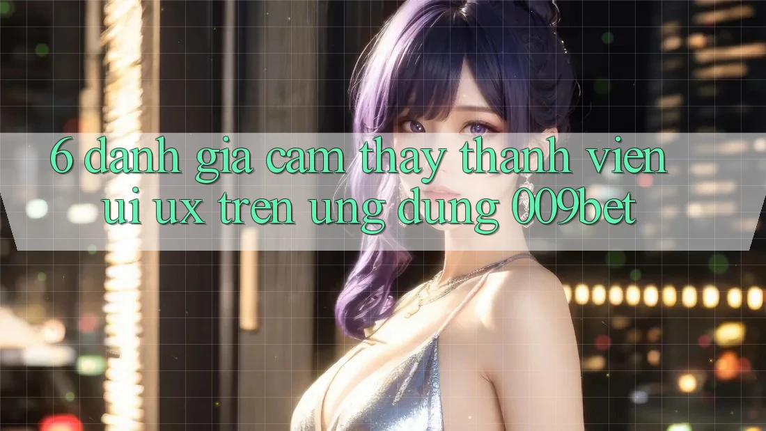 6. Đánh Giá Cảm thấy Thành viên (UI/UX) Trên Ứng dụng 009bet