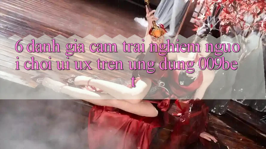 6. Đánh Giá Cảm trải nghiệm Người chơi (UI/UX) Trên Ứng dụng 009bet