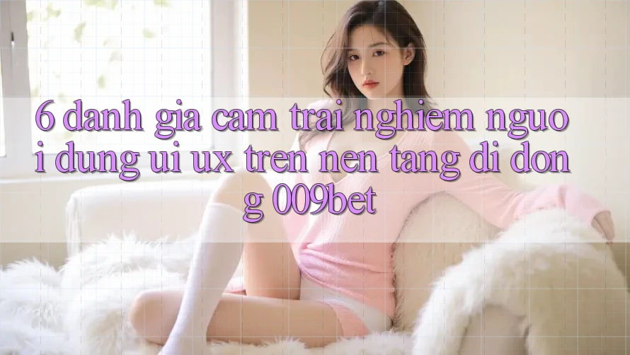 6. Đánh Giá Cảm trải nghiệm Người Dùng (UI/UX) Trên Nền tảng di động 009bet