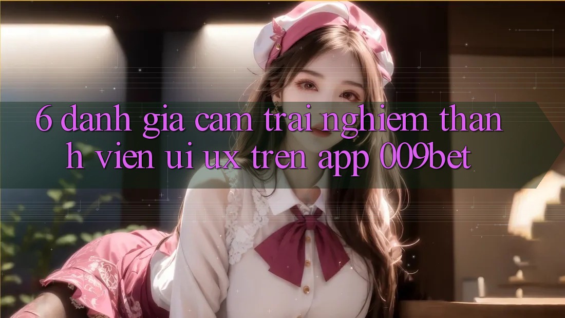 6. Đánh Giá Cảm trải nghiệm Thành viên (UI/UX) Trên App 009bet