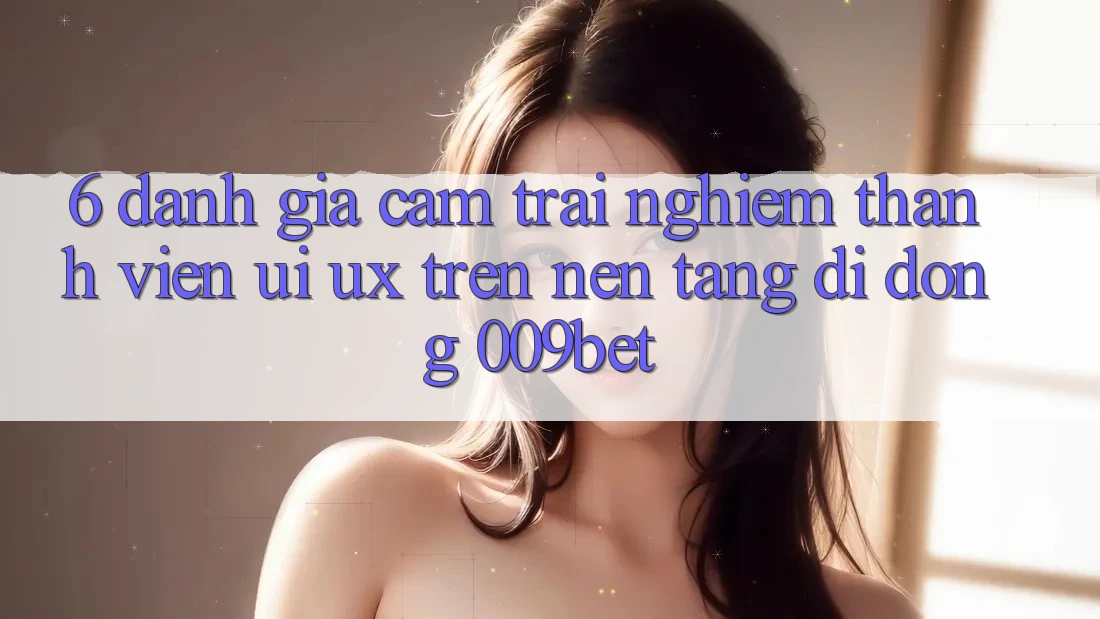 6. Đánh Giá Cảm trải nghiệm Thành viên (UI/UX) Trên Nền tảng di động 009bet