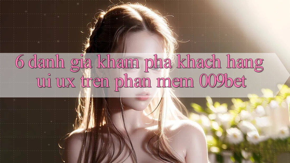 6. Đánh Giá Khám phá Khách hàng (UI/UX) Trên Phần mềm 009bet