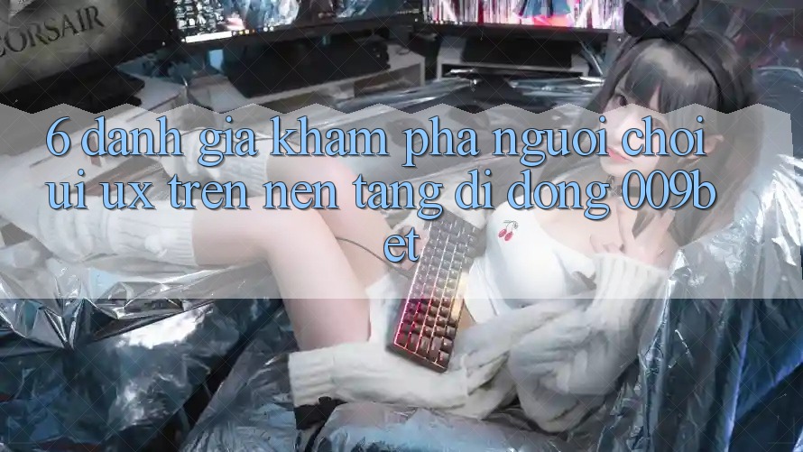 6. Đánh Giá Khám phá Người chơi (UI/UX) Trên Nền tảng di động 009bet