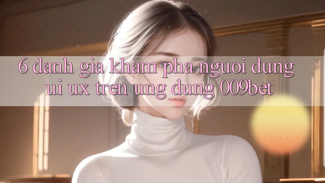 6. Đánh Giá Khám phá Người Dùng (UI/UX) Trên Ứng dụng 009bet