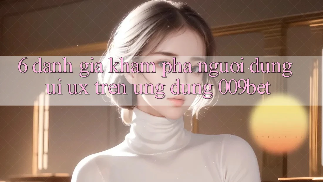 6. Đánh Giá Khám phá Người Dùng (UI/UX) Trên Ứng dụng 009bet