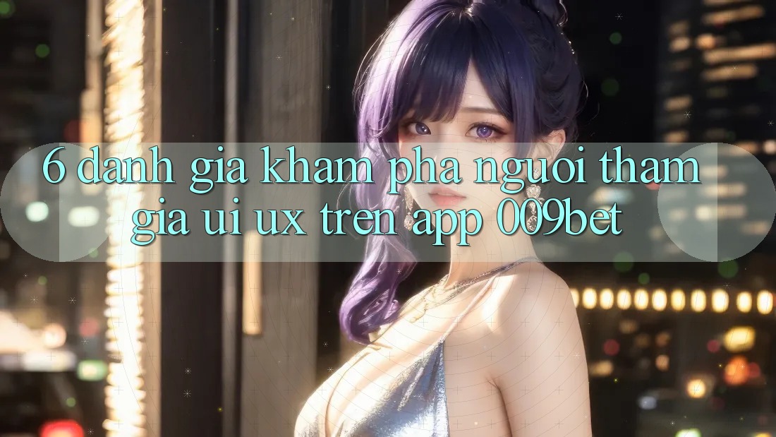 6. Đánh Giá Khám phá Người tham gia (UI/UX) Trên App 009bet