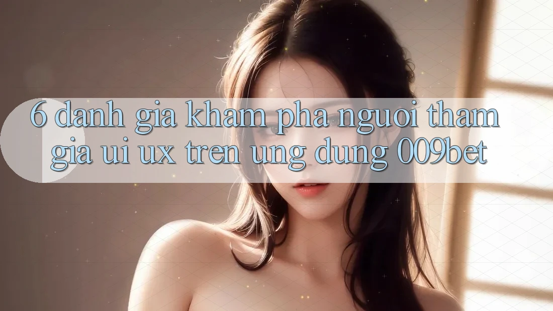 6. Đánh Giá Khám phá Người tham gia (UI/UX) Trên Ứng dụng 009bet